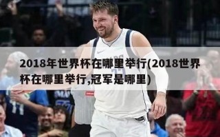 2018年世界杯在哪里举行(2018世界杯在哪里举行,冠军是哪里)